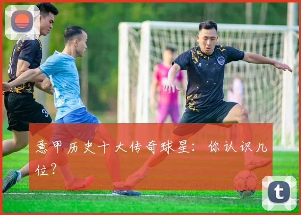 意甲历史十大传奇球星：你认识几位？