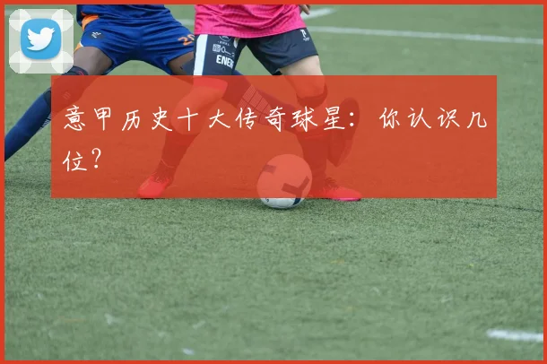 意甲历史十大传奇球星：你认识几位？